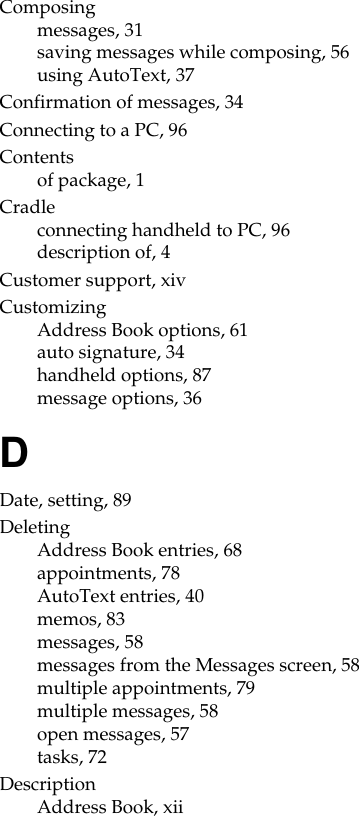 Composingmessages, 31saving messages while composing, 56using AutoText, 37Confirmation of messages, 34Connecting to a PC, 96Contentsof package, 1Cradleconnecting handheld to PC, 96description of, 4Customer support, xivCustomizingAddress Book options, 61auto signature, 34handheld options, 87message options, 36DDate, setting, 89DeletingAddress Book entries, 68appointments, 78AutoText entries, 40memos, 83messages, 58messages from the Messages screen, 58multiple appointments, 79multiple messages, 58open messages, 57tasks, 72DescriptionAddress Book, xii