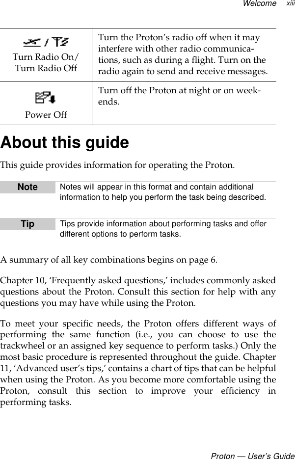 WelcomeProton — User’s GuidexiiiAbout this guideThis guide provides information for operating the Proton. A summary of all key combinations begins on page 6.Chapter 10, ‘Frequently asked questions,’ includes commonly askedquestions about the Proton. Consult this section for help with anyquestions you may have while using the Proton.To meet your specific needs, the Proton offers different ways ofperforming the same function (i.e., you can choose to use thetrackwheel or an assigned key sequence to perform tasks.) Only themost basic procedure is represented throughout the guide. Chapter11, ‘Advanced user’s tips,’ contains a chart of tips that can be helpfulwhen using the Proton. As you become more comfortable using theProton, consult this section to improve your efficiency inperforming tasks.Turn Radio On/ Turn Radio OffTurn the Proton’s radio off when it may interfere with other radio communica-tions, such as during a flight. Turn on the radio again to send and receive messages.Power OffTurn off the Proton at night or on week-ends.Note Notes will appear in this format and contain additional information to help you perform the task being described. Tip Tips provide information about performing tasks and offer different options to perform tasks. 