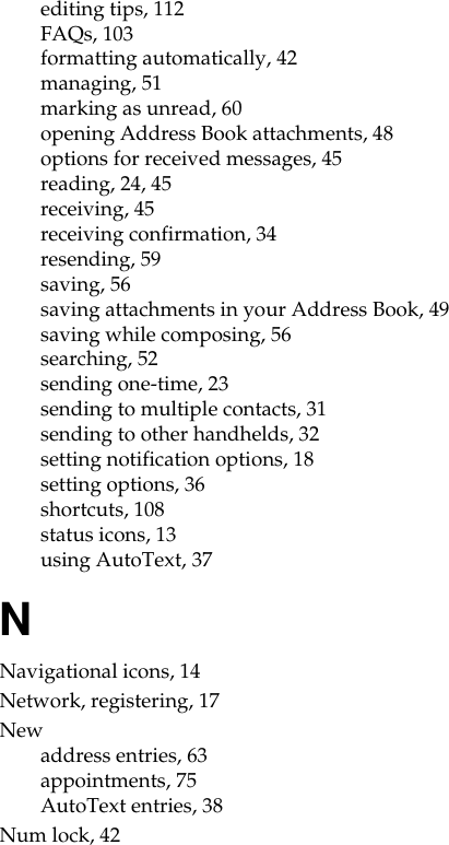 editing tips, 112FAQs, 103formatting automatically, 42managing, 51marking as unread, 60opening Address Book attachments, 48options for received messages, 45reading, 24, 45receiving, 45receiving confirmation, 34resending, 59saving, 56saving attachments in your Address Book, 49saving while composing, 56searching, 52sending one-time, 23sending to multiple contacts, 31sending to other handhelds, 32setting notification options, 18setting options, 36shortcuts, 108status icons, 13using AutoText, 37NNavigational icons, 14Network, registering, 17Newaddress entries, 63appointments, 75AutoText entries, 38Num lock, 42
