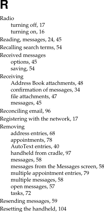 RRadioturning off, 17turning on, 16Reading, messages, 24, 45Recalling search terms, 54Received messagesoptions, 45saving, 54ReceivingAddress Book attachments, 48confirmation of messages, 34file attachments, 47messages, 45Reconciling email, 96Registering with the network, 17Removingaddress entries, 68appointments, 78AutoText entries, 40handheld from cradle, 97messages, 58messages from the Messages screen, 58multiple appointment entries, 79multiple messages, 58open messages, 57tasks, 72Resending messages, 59Resetting the handheld, 104