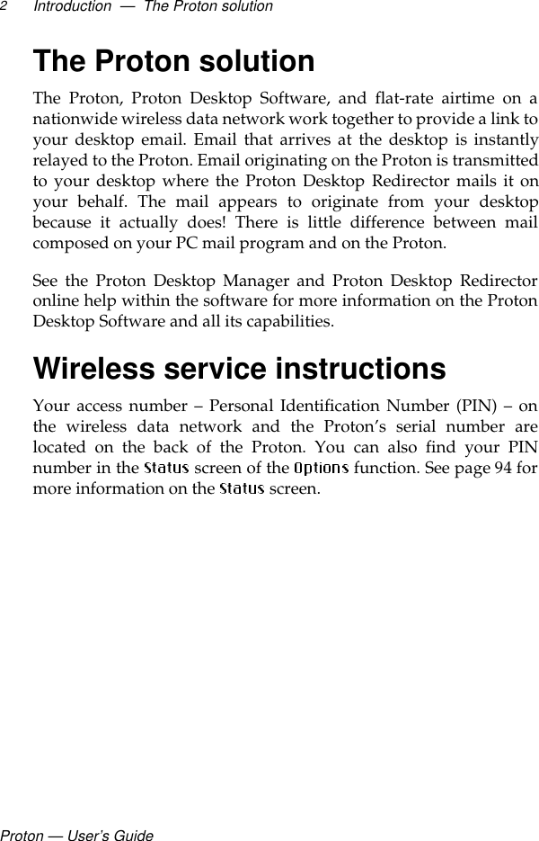 Proton — User’s GuideIntroduction  —  The Proton solution2The Proton solutionThe Proton, Proton Desktop Software, and flat-rate airtime on anationwide wireless data network work together to provide a link toyour desktop email. Email that arrives at the desktop is instantlyrelayed to the Proton. Email originating on the Proton is transmittedto your desktop where the Proton Desktop Redirector mails it onyour behalf. The mail appears to originate from your desktopbecause it actually does! There is little difference between mailcomposed on your PC mail program and on the Proton. See the Proton Desktop Manager and Proton Desktop Redirectoronline help within the software for more information on the ProtonDesktop Software and all its capabilities. Wireless service instructionsYour access number – Personal Identification Number (PIN) – onthe wireless data network and the Proton’s serial number arelocated on the back of the Proton. You can also find your PINnumber in the   screen of the   function. See page 94 formore information on the   screen.