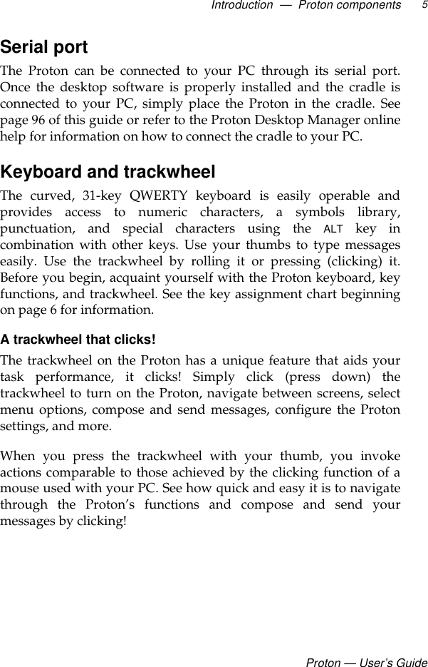 Introduction  —  Proton componentsProton — User’s Guide5Serial portThe Proton can be connected to your PC through its serial port.Once the desktop software is properly installed and the cradle isconnected to your PC, simply place the Proton in the cradle. Seepage 96 of this guide or refer to the Proton Desktop Manager onlinehelp for information on how to connect the cradle to your PC.Keyboard and trackwheel The curved, 31-key QWERTY keyboard is easily operable andprovides access to numeric characters, a symbols library,punctuation, and special characters using the ALT key incombination with other keys. Use your thumbs to type messageseasily. Use the trackwheel by rolling it or pressing (clicking) it.Before you begin, acquaint yourself with the Proton keyboard, keyfunctions, and trackwheel. See the key assignment chart beginningon page 6 for information.A trackwheel that clicks!The trackwheel on the Proton has a unique feature that aids yourtask performance, it clicks! Simply click (press down) thetrackwheel to turn on the Proton, navigate between screens, selectmenu options, compose and send messages, configure the Protonsettings, and more.When you press the trackwheel with your thumb, you invokeactions comparable to those achieved by the clicking function of amouse used with your PC. See how quick and easy it is to navigatethrough the Proton’s functions and compose and send yourmessages by clicking! 
