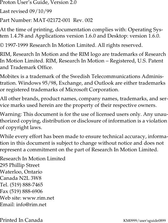 Proton User’s Guide, Version 2.0Last revised 09/10/99Part Number: MAT-02172-001  Rev. 002At the time of printing, documentation complies with: Operating Sys-tem 1.4.78 and Applications version 1.6.0 and Desktop: version 1.6.0.© 1997-1999 Research In Motion Limited. All rights reserved.RIM, Research In Motion and the RIM logo are trademarks of Research In Motion Limited. RIM, Research In Motion – Registered, U.S. Patent and Trademark Office.Mobitex is a trademark of the Swedish Telecommunications Adminis-tration. Windows 95/98, Exchange, and Outlook are either trademarks or registered trademarks of Microsoft Corporation. All other brands, product names, company names, trademarks, and ser-vice marks used herein are the property of their respective owners.Warning: This document is for the use of licensed users only. Any unau-thorized copying, distribution or disclosure of information is a violation of copyright laws. While every effort has been made to ensure technical accuracy, informa-tion in this document is subject to change without notice and does not represent a commitment on the part of Research In Motion Limited.Research In Motion Limited295 Phillip StreetWaterloo, OntarioCanada N2L 3W8Tel. (519) 888-7465Fax (519) 888-6906Web site: www.rim.netEmail: info@rim.netPrinted In Canada KM0999/user&apos;sguide0899
