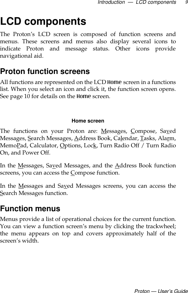 Introduction  —  LCD componentsProton — User’s Guide9LCD componentsThe Proton’s LCD screen is composed of function screens andmenus. These screens and menus also display several icons toindicate Proton and message status. Other icons providenavigational aid.Proton function screens All functions are represented on the LCD   screen in a functionslist. When you select an icon and click it, the function screen opens.See page 10 for details on the   screen.Home screenThe functions on your Proton are: Messages, Compose, SavedMessages, Search Messages, Address Book, Calendar, Tasks, Alarm,MemoPad, Calculator, Options, Lock, Turn Radio Off / Turn RadioOn, and Power Off. In the Messages, Saved Messages, and the Address Book functionscreens, you can access the Compose function. In the Messages and Saved Messages screens, you can access theSearch Messages function.Function menusMenus provide a list of operational choices for the current function.You can view a function screen’s menu by clicking the trackwheel;the menu appears on top and covers approximately half of thescreen’s width. 