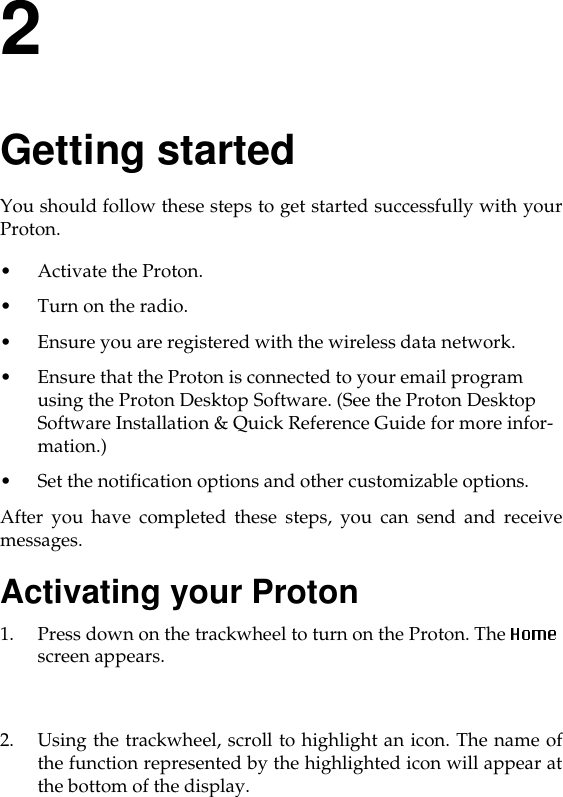 2Getting startedYou should follow these steps to get started successfully with yourProton. • Activate the Proton. • Turn on the radio. • Ensure you are registered with the wireless data network. • Ensure that the Proton is connected to your email program using the Proton Desktop Software. (See the Proton Desktop Software Installation &amp; Quick Reference Guide for more infor-mation.)• Set the notification options and other customizable options. After you have completed these steps, you can send and receivemessages.Activating your Proton1. Press down on the trackwheel to turn on the Proton. The screen appears. 2. Using the trackwheel, scroll to highlight an icon. The name ofthe function represented by the highlighted icon will appear atthe bottom of the display. 