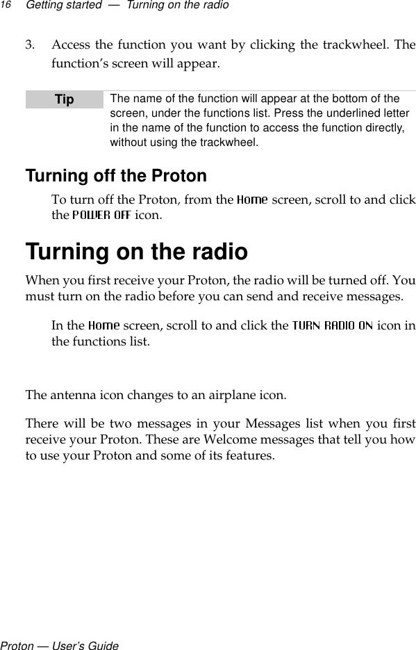 Proton — User’s GuideGetting started  —  Turning on the radio163. Access the function you want by clicking the trackwheel. Thefunction’s screen will appear.Turning off the ProtonTo turn off the Proton, from the  screen, scroll to and clickthe  icon.Turning on the radioWhen you first receive your Proton, the radio will be turned off. Youmust turn on the radio before you can send and receive messages.In the   screen, scroll to and click the  icon inthe functions list. The antenna icon changes to an airplane icon. There will be two messages in your Messages list when you firstreceive your Proton. These are Welcome messages that tell you howto use your Proton and some of its features.Tip The name of the function will appear at the bottom of the screen, under the functions list. Press the underlined letter in the name of the function to access the function directly, without using the trackwheel. 