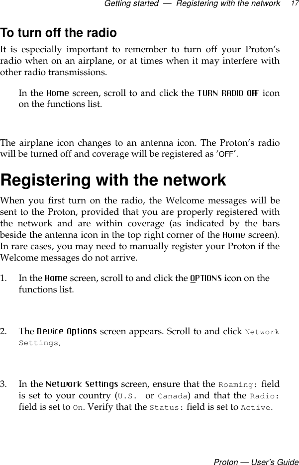 Getting started  —  Registering with the networkProton — User’s Guide17To turn off the radioIt is especially important to remember to turn off your Proton’sradio when on an airplane, or at times when it may interfere withother radio transmissions. In the  screen, scroll to and click the  iconon the functions list. The airplane icon changes to an antenna icon. The Proton’s radiowill be turned off and coverage will be registered as ‘OFF’.Registering with the networkWhen you first turn on the radio, the Welcome messages will besent to the Proton, provided that you are properly registered withthe network and are within coverage (as indicated by the barsbeside the antenna icon in the top right corner of the   screen).In rare cases, you may need to manually register your Proton if theWelcome messages do not arrive. 1. In the   screen, scroll to and click the  icon on the functions list. 2. The   screen appears. Scroll to and click NetworkSettings.3. In the   screen, ensure that the Roaming: fieldis set to your country (U.S.  or Canada) and that the Radio:field is set to On. Verify that the Status: field is set to Active. 