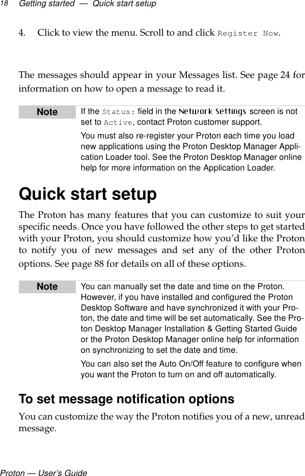 Proton — User’s GuideGetting started  —  Quick start setup184. Click to view the menu. Scroll to and click Register Now. The messages should appear in your Messages list. See page 24 forinformation on how to open a message to read it.Quick start setupThe Proton has many features that you can customize to suit yourspecific needs. Once you have followed the other steps to get startedwith your Proton, you should customize how you’d like the Protonto notify you of new messages and set any of the other Protonoptions. See page 88 for details on all of these options.To set message notification optionsYou can customize the way the Proton notifies you of a new, unreadmessage.Note If the Status: field in the   screen is not set to Active, contact Proton customer support.You must also re-register your Proton each time you load new applications using the Proton Desktop Manager Appli-cation Loader tool. See the Proton Desktop Manager online help for more information on the Application Loader.Note You can manually set the date and time on the Proton. However, if you have installed and configured the Proton Desktop Software and have synchronized it with your Pro-ton, the date and time will be set automatically. See the Pro-ton Desktop Manager Installation &amp; Getting Started Guide or the Proton Desktop Manager online help for information on synchronizing to set the date and time. You can also set the Auto On/Off feature to configure when you want the Proton to turn on and off automatically. 