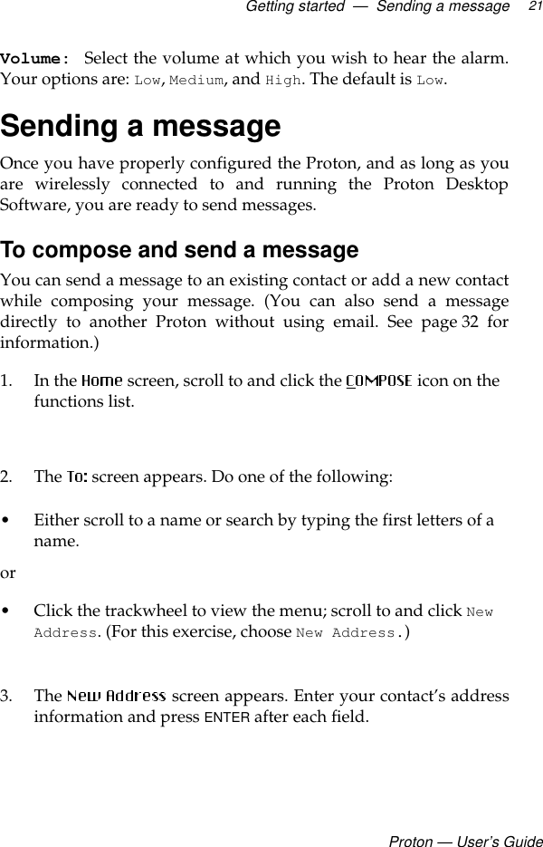 Getting started  —  Sending a messageProton — User’s Guide21Volume:  Select the volume at which you wish to hear the alarm.Your options are: Low, Medium, and High. The default is Low. Sending a messageOnce you have properly configured the Proton, and as long as youare wirelessly connected to and running the Proton DesktopSoftware, you are ready to send messages.To compose and send a messageYou can send a message to an existing contact or add a new contactwhile composing your message. (You can also send a messagedirectly to another Proton without using email. See page 32 forinformation.)1. In the  screen, scroll to and click the   icon on the functions list.2. The   screen appears. Do one of the following:• Either scroll to a name or search by typing the first letters of a name. or• Click the trackwheel to view the menu; scroll to and click New Address. (For this exercise, choose New Address.)3. The   screen appears. Enter your contact’s addressinformation and press ENTER after each field.