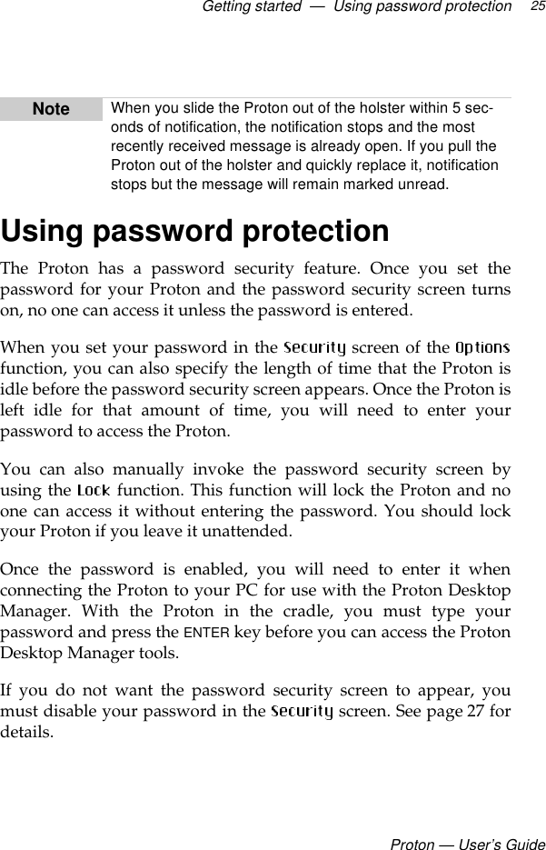 Getting started  —  Using password protectionProton — User’s Guide25Using password protectionThe Proton has a password security feature. Once you set thepassword for your Proton and the password security screen turnson, no one can access it unless the password is entered. When you set your password in the   screen of the function, you can also specify the length of time that the Proton isidle before the password security screen appears. Once the Proton isleft idle for that amount of time, you will need to enter yourpassword to access the Proton.You can also manually invoke the password security screen byusing the   function. This function will lock the Proton and noone can access it without entering the password. You should lockyour Proton if you leave it unattended.Once the password is enabled, you will need to enter it whenconnecting the Proton to your PC for use with the Proton DesktopManager. With the Proton in the cradle, you must type yourpassword and press the ENTER key before you can access the ProtonDesktop Manager tools.If you do not want the password security screen to appear, youmust disable your password in the   screen. See page 27 fordetails.Note When you slide the Proton out of the holster within 5 sec-onds of notification, the notification stops and the most recently received message is already open. If you pull the Proton out of the holster and quickly replace it, notification stops but the message will remain marked unread.