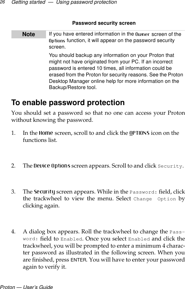 Proton — User’s GuideGetting started  —  Using password protection26Password security screenTo enable password protection You should set a password so that no one can access your Protonwithout knowing the password.1. In the  screen, scroll to and click the   icon on the functions list.2. The   screen appears. Scroll to and click Security. 3. The  screen appears. While in the Password: field, clickthe trackwheel to view the menu. Select Change Option byclicking again.4. A dialog box appears. Roll the trackwheel to change the Pass-word: field to Enabled. Once you select Enabled and click thetrackwheel, you will be prompted to enter a minimum 4 charac-ter password as illustrated in the following screen. When youare finished, press ENTER. You will have to enter your passwordagain to verify it.Note If you have entered information in the   screen of the  function, it will appear on the password security screen. You should backup any information on your Proton that might not have originated from your PC. If an incorrect password is entered 10 times, all information could be erased from the Proton for security reasons. See the Proton Desktop Manager online help for more information on the Backup/Restore tool. 