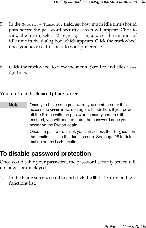 Getting started  —  Using password protectionProton — User’s Guide275. In the Security Timeout: field, set how much idle time shouldpass before the password security screen will appear. Click toview the menu, select Change Option, and set the amount ofidle time in the dialog box which appears. Click the trackwheelonce you have set this field to your preference.6. Click the trackwheel to view the menu. Scroll to and click SaveOptions.  You return to the   screen.To disable password protectionOnce you disable your password, the password security screen willno longer be displayed.1. In the  screen, scroll to and click the   icon on the functions list.Note Once you have set a password, you need to enter it to access the   screen again. In addition, if you power off the Proton with the password security screen still enabled, you will need to enter the password once you power on the Proton again. Once the password is set, you can access the   icon on the functions list in the  screen. See page 28 for infor-mation on the   function.