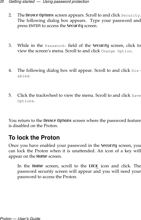 Proton — User’s GuideGetting started  —  Using password protection282. The   screen appears. Scroll to and click Security.The following dialog box appears.  Type your password andpress ENTER to access the  screen. 3. While in the Password: field of the   screen, click toview the screen’s menu. Scroll to and click Change Option.4. The following dialog box will appear. Scroll to and click Dis-abled. 5. Click the trackwheel to view the menu. Scroll to and click SaveOptions.  You return to the   screen where the password featureis disabled on the Proton.To lock the ProtonOnce you have enabled your password in the   screen, youcan lock the Proton when it is unattended. An icon of a key willappear on the  screen. In the  screen, scroll to the   icon and click. Thepassword security screen will appear and you will need yourpassword to access the Proton.