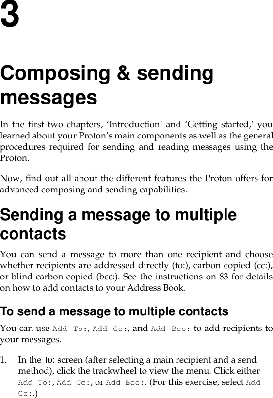 3Composing &amp; sending messagesIn the first two chapters, ‘Introduction’ and ‘Getting started,’ youlearned about your Proton’s main components as well as the generalprocedures required for sending and reading messages using theProton.Now, find out all about the different features the Proton offers foradvanced composing and sending capabilities. Sending a message to multiple contactsYou can send a message to more than one recipient and choosewhether recipients are addressed directly (to:), carbon copied (cc:),or blind carbon copied (bcc:). See the instructions on 83 for detailson how to add contacts to your Address Book.To send a message to multiple contactsYou can use Add To:, Add Cc:, and Add Bcc: to add recipients toyour messages.1. In the   screen (after selecting a main recipient and a send method), click the trackwheel to view the menu. Click either Add To:, Add Cc:, or Add Bcc:. (For this exercise, select Add Cc:.)