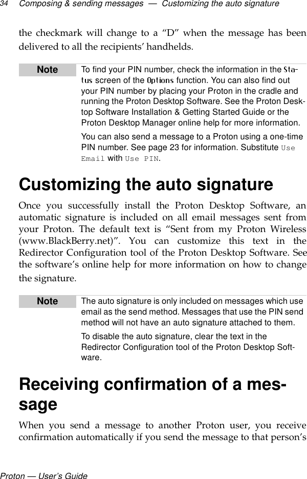 Proton — User’s GuideComposing &amp; sending messages  —  Customizing the auto signature34the checkmark will change to a “D” when the message has beendelivered to all the recipients’ handhelds.Customizing the auto signature Once you successfully install the Proton Desktop Software, anautomatic signature is included on all email messages sent fromyour Proton. The default text is “Sent from my Proton Wireless(www.BlackBerry.net)”. You can customize this text in theRedirector Configuration tool of the Proton Desktop Software. Seethe software’s online help for more information on how to changethe signature.Receiving confirmation of a mes-sageWhen you send a message to another Proton user, you receiveconfirmation automatically if you send the message to that person’sNote To find your PIN number, check the information in the  screen of the   function. You can also find out your PIN number by placing your Proton in the cradle and running the Proton Desktop Software. See the Proton Desk-top Software Installation &amp; Getting Started Guide or the Proton Desktop Manager online help for more information. You can also send a message to a Proton using a one-time PIN number. See page 23 for information. Substitute Use Email with Use PIN.Note The auto signature is only included on messages which use email as the send method. Messages that use the PIN send method will not have an auto signature attached to them. To disable the auto signature, clear the text in the Redirector Configuration tool of the Proton Desktop Soft-ware.