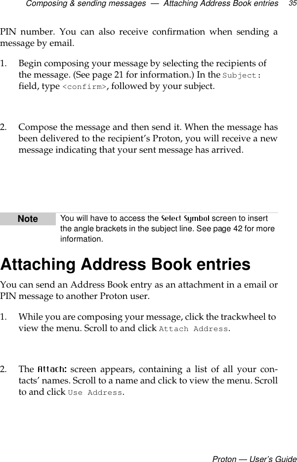 Composing &amp; sending messages  —  Attaching Address Book entriesProton — User’s Guide35PIN number. You can also receive confirmation when sending amessage by email.1. Begin composing your message by selecting the recipients of the message. (See page 21 for information.) In the Subject: field, type &lt;confirm&gt;, followed by your subject.2. Compose the message and then send it. When the message hasbeen delivered to the recipient’s Proton, you will receive a newmessage indicating that your sent message has arrived.Attaching Address Book entriesYou can send an Address Book entry as an attachment in a email orPIN message to another Proton user. 1. While you are composing your message, click the trackwheel to view the menu. Scroll to and click Attach Address.2. The   screen appears, containing a list of all your con-tacts’ names. Scroll to a name and click to view the menu. Scrollto and click Use Address.Note You will have to access the   screen to insert the angle brackets in the subject line. See page 42 for more information.