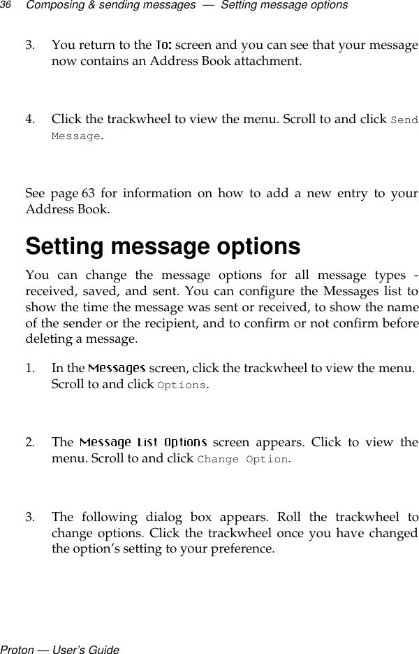 Proton — User’s GuideComposing &amp; sending messages  —  Setting message options363. You return to the   screen and you can see that your messagenow contains an Address Book attachment. 4. Click the trackwheel to view the menu. Scroll to and click SendMessage. See page 63 for information on how to add a new entry to yourAddress Book.Setting message optionsYou can change the message options for all message types -received, saved, and sent. You can configure the Messages list toshow the time the message was sent or received, to show the nameof the sender or the recipient, and to confirm or not confirm beforedeleting a message.1. In the   screen, click the trackwheel to view the menu. Scroll to and click Options.2. The   screen appears. Click to view themenu. Scroll to and click Change Option. 3. The following dialog box appears. Roll the trackwheel tochange options. Click the trackwheel once you have changedthe option’s setting to your preference.