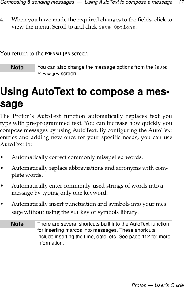 Composing &amp; sending messages  —  Using AutoText to compose a messageProton — User’s Guide374. When you have made the required changes to the fields, click toview the menu. Scroll to and click Save Options.  You return to the   screen.Using AutoText to compose a mes-sageThe Proton’s AutoText function automatically replaces text youtype with pre-programmed text. You can increase how quickly youcompose messages by using AutoText. By configuring the AutoTextentries and adding new ones for your specific needs, you can useAutoText to: • Automatically correct commonly misspelled words.• Automatically replace abbreviations and acronyms with com-plete words.• Automatically enter commonly-used strings of words into a message by typing only one keyword.• Automatically insert punctuation and symbols into your mes-sage without using the ALT key or symbols library.Note You can also change the message options from the  screen.Note There are several shortcuts built into the AutoText function for inserting marcos into messages. These shortcuts include inserting the time, date, etc. See page 112 for more information.