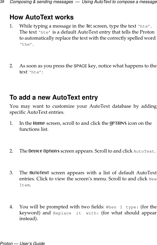 Proton — User’s GuideComposing &amp; sending messages  —  Using AutoText to compose a message38How AutoText works1. While typing a message in the   screen, type the text ‘hte’. The text ‘hte’ is a default AutoText entry that tells the Proton to automatically replace the text with the correctly spelled word ‘the’.2. As soon as you press the SPACE key, notice what happens to thetext ‘hte’:To add a new AutoText entryYou may want to customize your AutoText database by addingspecific AutoText entries.1. In the  screen, scroll to and click the   icon on the functions list. 2. The   screen appears. Scroll to and click AutoText.3. The   screen appears with a list of default AutoTextentries. Click to view the screen’s menu. Scroll to and click NewItem.4. You will be prompted with two fields: When I type: (for thekeyword) and Replace it with: (for what should appearinstead).