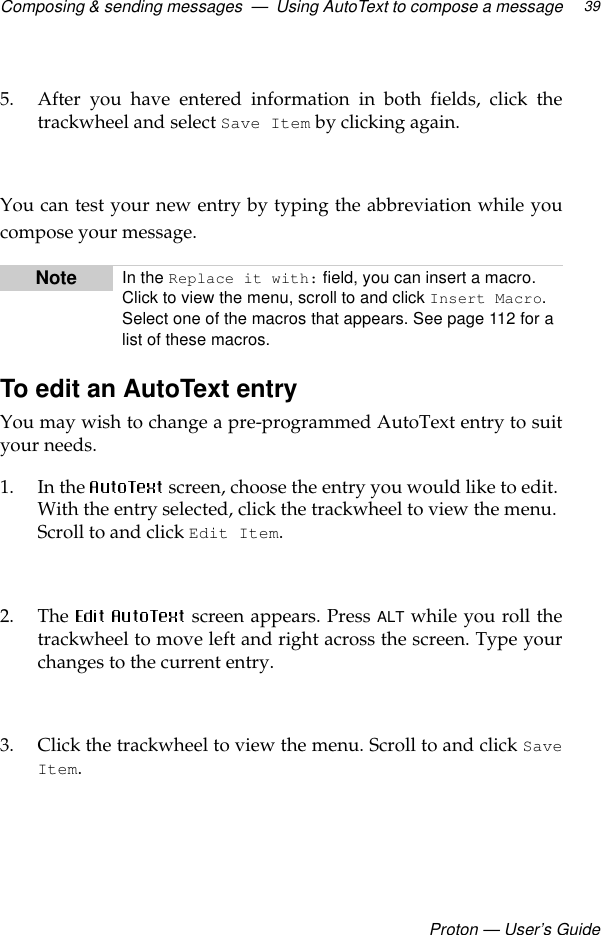 Composing &amp; sending messages  —  Using AutoText to compose a messageProton — User’s Guide395. After you have entered information in both fields, click thetrackwheel and select Save Item by clicking again.You can test your new entry by typing the abbreviation while youcompose your message.To edit an AutoText entryYou may wish to change a pre-programmed AutoText entry to suityour needs.1. In the   screen, choose the entry you would like to edit. With the entry selected, click the trackwheel to view the menu. Scroll to and click Edit Item.2. The   screen appears. Press ALT while you roll thetrackwheel to move left and right across the screen. Type yourchanges to the current entry.3. Click the trackwheel to view the menu. Scroll to and click SaveItem.  Note In the Replace it with: field, you can insert a macro. Click to view the menu, scroll to and click Insert Macro. Select one of the macros that appears. See page 112 for a list of these macros.