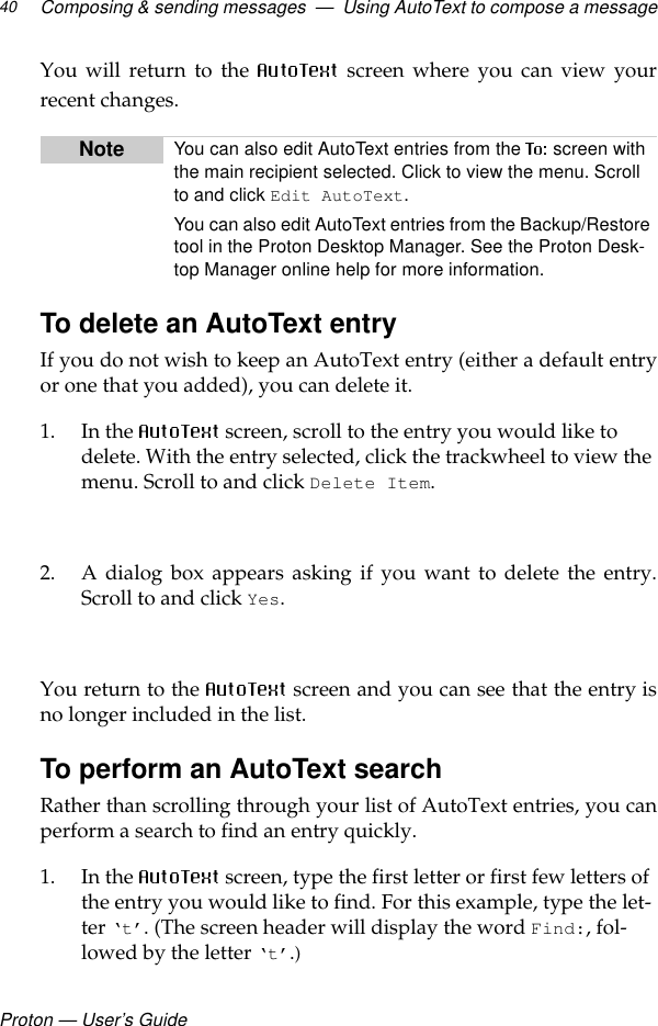 Proton — User’s GuideComposing &amp; sending messages  —  Using AutoText to compose a message40You will return to the   screen where you can view yourrecent changes.To delete an AutoText entryIf you do not wish to keep an AutoText entry (either a default entryor one that you added), you can delete it.1. In the   screen, scroll to the entry you would like to delete. With the entry selected, click the trackwheel to view the menu. Scroll to and click Delete Item.2. A dialog box appears asking if you want to delete the entry.Scroll to and click Yes.You return to the   screen and you can see that the entry isno longer included in the list.To perform an AutoText searchRather than scrolling through your list of AutoText entries, you canperform a search to find an entry quickly.1. In the   screen, type the first letter or first few letters of the entry you would like to find. For this example, type the let-ter ‘t’. (The screen header will display the word Find:, fol-lowed by the letter ‘t’.)Note You can also edit AutoText entries from the   screen with the main recipient selected. Click to view the menu. Scroll to and click Edit AutoText.You can also edit AutoText entries from the Backup/Restore tool in the Proton Desktop Manager. See the Proton Desk-top Manager online help for more information.
