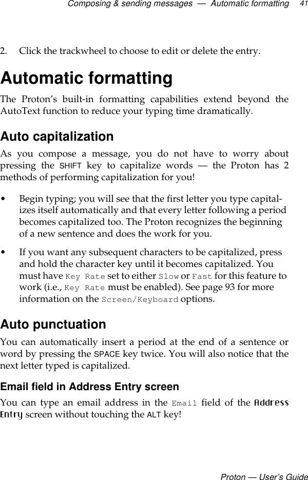 Composing &amp; sending messages  —  Automatic formattingProton — User’s Guide412. Click the trackwheel to choose to edit or delete the entry.Automatic formattingThe Proton’s built-in formatting capabilities extend beyond theAutoText function to reduce your typing time dramatically.Auto capitalization As you compose a message, you do not have to worry aboutpressing the SHIFT key to capitalize words — the Proton has 2methods of performing capitalization for you! • Begin typing; you will see that the first letter you type capital-izes itself automatically and that every letter following a period becomes capitalized too. The Proton recognizes the beginning of a new sentence and does the work for you. • If you want any subsequent characters to be capitalized, press and hold the character key until it becomes capitalized. You must have Key Rate set to either Slow or Fast for this feature to work (i.e., Key Rate must be enabled). See page 93 for more information on the Screen/Keyboard options.Auto punctuation You can automatically insert a period at the end of a sentence orword by pressing the SPACE key twice. You will also notice that thenext letter typed is capitalized.Email field in Address Entry screenYou can type an email address in the Email field of the  screen without touching the ALT key!