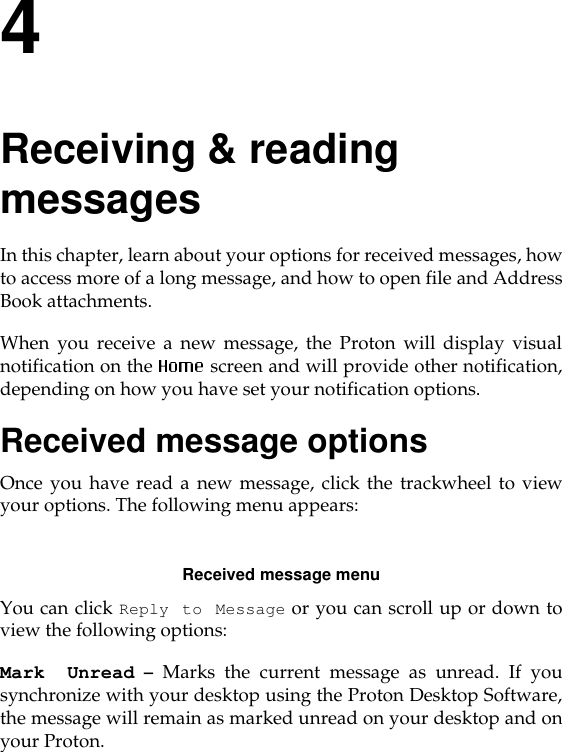 4Receiving &amp; reading messagesIn this chapter, learn about your options for received messages, howto access more of a long message, and how to open file and AddressBook attachments. When you receive a new message, the Proton will display visualnotification on the  screen and will provide other notification,depending on how you have set your notification options. Received message optionsOnce you have read a new message, click the trackwheel to viewyour options. The following menu appears:Received message menuYou can click Reply to Message or you can scroll up or down toview the following options:Mark Unread – Marks the current message as unread. If yousynchronize with your desktop using the Proton Desktop Software,the message will remain as marked unread on your desktop and onyour Proton.