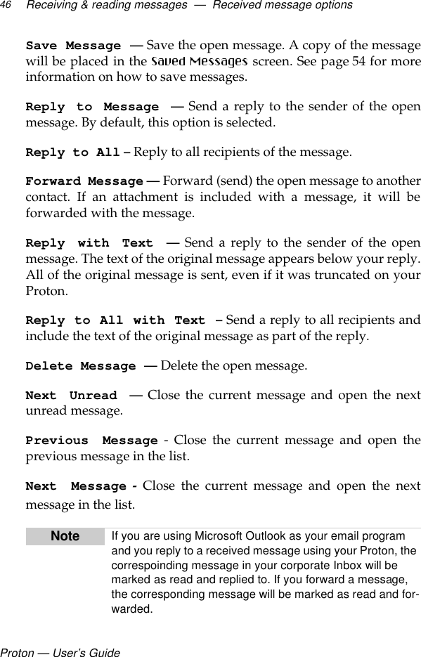 Proton — User’s GuideReceiving &amp; reading messages  —  Received message options46Save Message — Save the open message. A copy of the messagewill be placed in the   screen. See page 54 for moreinformation on how to save messages.Reply to Message — Send a reply to the sender of the openmessage. By default, this option is selected.Reply to All – Reply to all recipients of the message.Forward Message — Forward (send) the open message to anothercontact. If an attachment is included with a message, it will beforwarded with the message.Reply with Text — Send a reply to the sender of the openmessage. The text of the original message appears below your reply.All of the original message is sent, even if it was truncated on yourProton.Reply to All with Text – Send a reply to all recipients andinclude the text of the original message as part of the reply. Delete Message —Delete the open message.Next Unread — Close the current message and open the nextunread message.Previous Message - Close the current message and open theprevious message in the list.Next Message - Close the current message and open the nextmessage in the list. Note If you are using Microsoft Outlook as your email program and you reply to a received message using your Proton, the correspoinding message in your corporate Inbox will be marked as read and replied to. If you forward a message, the corresponding message will be marked as read and for-warded.
