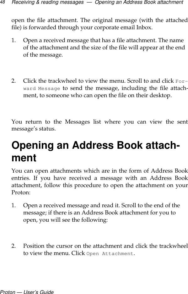 Proton — User’s GuideReceiving &amp; reading messages  —  Opening an Address Book attachment48open the file attachment. The original message (with the attachedfile) is forwarded through your corporate email Inbox.1. Open a received message that has a file attachment. The name of the attachment and the size of the file will appear at the end of the message.2. Click the trackwheel to view the menu. Scroll to and click For-ward Message to send the message, including the file attach-ment, to someone who can open the file on their desktop. You return to the Messages list where you can view the sentmessage’s status.Opening an Address Book attach-mentYou can open attachments which are in the form of Address Bookentries. If you have received a message with an Address Bookattachment, follow this procedure to open the attachment on yourProton:1. Open a received message and read it. Scroll to the end of the message; if there is an Address Book attachment for you to open, you will see the following:2. Position the cursor on the attachment and click the trackwheelto view the menu. Click Open Attachment.