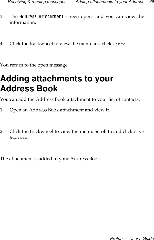 Receiving &amp; reading messages  —  Adding attachments to your AddressProton — User’s Guide493. The   screen opens and you can view theinformation.4. Click the trackwheel to view the menu and click Cancel. You return to the open message.Adding attachments to your Address BookYou can add the Address Book attachment to your list of contacts. 1. Open an Address Book attachment and view it.2. Click the trackwheel to view the menu. Scroll to and click SaveAddress. The attachment is added to your Address Book.