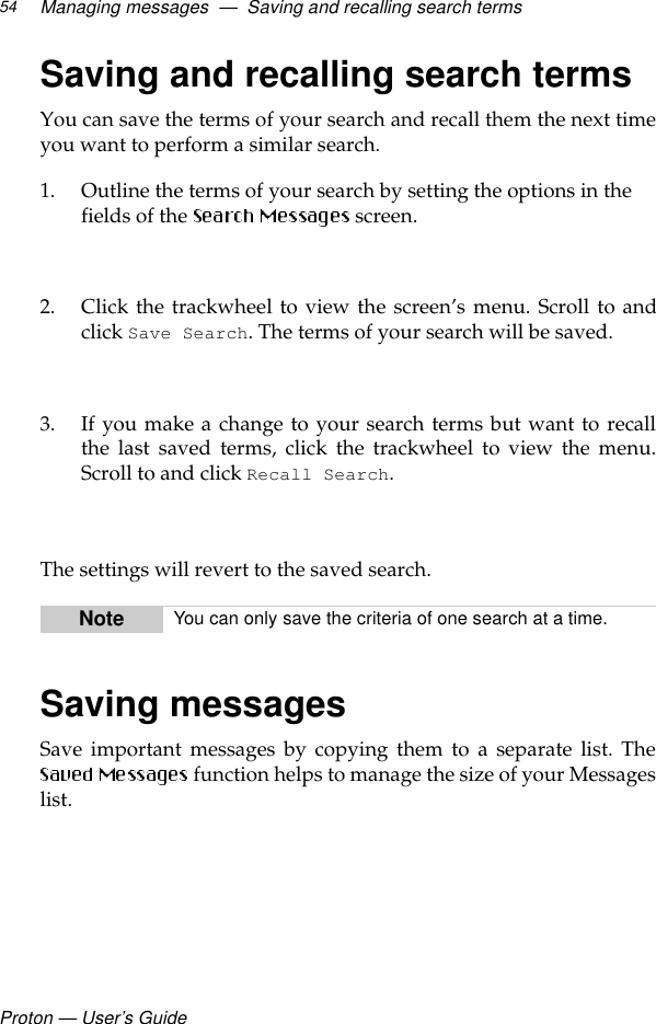 Proton — User’s GuideManaging messages  —  Saving and recalling search terms54Saving and recalling search termsYou can save the terms of your search and recall them the next timeyou want to perform a similar search.1. Outline the terms of your search by setting the options in the fields of the   screen.2. Click the trackwheel to view the screen’s menu. Scroll to andclick Save Search. The terms of your search will be saved.3. If you make a change to your search terms but want to recallthe last saved terms, click the trackwheel to view the menu.Scroll to and click Recall Search.  The settings will revert to the saved search.Saving messagesSave important messages by copying them to a separate list. The function helps to manage the size of your Messageslist. Note You can only save the criteria of one search at a time.