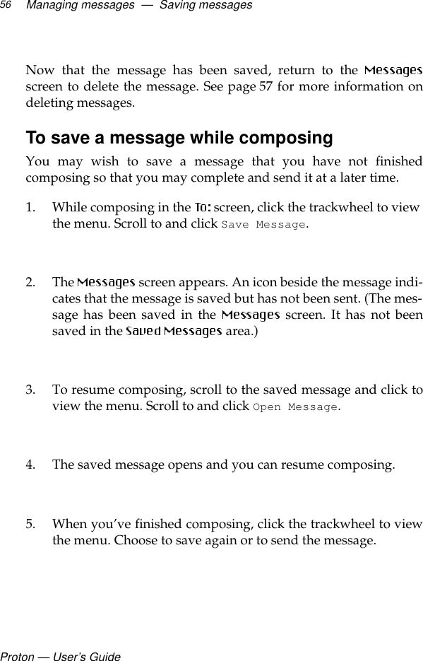 Proton — User’s GuideManaging messages  —  Saving messages56Now that the message has been saved, return to the screen to delete the message. See page 57 for more information ondeleting messages.To save a message while composingYou may wish to save a message that you have not finishedcomposing so that you may complete and send it at a later time.1. While composing in the   screen, click the trackwheel to view the menu. Scroll to and click Save Message.2. The  screen appears. An icon beside the message indi-cates that the message is saved but has not been sent. (The mes-sage has been saved in the   screen. It has not beensaved in the   area.)3. To resume composing, scroll to the saved message and click toview the menu. Scroll to and click Open Message. 4. The saved message opens and you can resume composing. 5. When you’ve finished composing, click the trackwheel to viewthe menu. Choose to save again or to send the message.