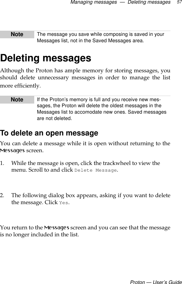 Managing messages  —  Deleting messagesProton — User’s Guide57Deleting messagesAlthough the Proton has ample memory for storing messages, youshould delete unnecessary messages in order to manage the listmore efficiently. To delete an open message You can delete a message while it is open without returning to the screen. 1. While the message is open, click the trackwheel to view the menu. Scroll to and click Delete Message.2. The following dialog box appears, asking if you want to deletethe message. Click Yes. You return to the   screen and you can see that the messageis no longer included in the list.Note The message you save while composing is saved in your Messages list, not in the Saved Messages area.Note If the Proton’s memory is full and you receive new mes-sages, the Proton will delete the oldest messages in the Messages list to accomodate new ones. Saved messages are not deleted.