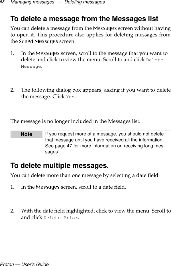 Proton — User’s GuideManaging messages  —  Deleting messages58To delete a message from the Messages list You can delete a message from the   screen without havingto open it. This procedure also applies for deleting messages fromthe   screen.1. In the   screen, scroll to the message that you want to delete and click to view the menu. Scroll to and click Delete Message.2. The following dialog box appears, asking if you want to deletethe message. Click Yes.  The message is no longer included in the Messages list.To delete multiple messages.You can delete more than one message by selecting a date field. 1. In the   screen, scroll to a date field. 2. With the date field highlighted, click to view the menu. Scroll toand click Delete Prior.Note If you request more of a message, you should not delete that message until you have received all the information. See page 47 for more information on receiving long mes-sages.