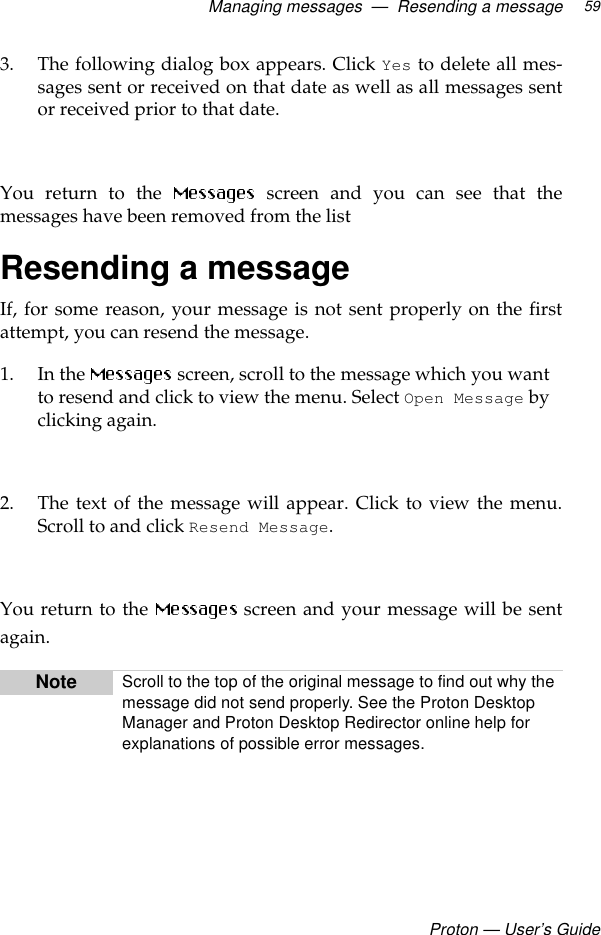 Managing messages  —  Resending a messageProton — User’s Guide593. The following dialog box appears. Click Yes to delete all mes-sages sent or received on that date as well as all messages sentor received prior to that date. You return to the   screen and you can see that themessages have been removed from the listResending a messageIf, for some reason, your message is not sent properly on the firstattempt, you can resend the message.1. In the   screen, scroll to the message which you want to resend and click to view the menu. Select Open Message by clicking again.2. The text of the message will appear. Click to view the menu.Scroll to and click Resend Message.  You return to the   screen and your message will be sentagain.Note Scroll to the top of the original message to find out why the message did not send properly. See the Proton Desktop Manager and Proton Desktop Redirector online help for explanations of possible error messages.