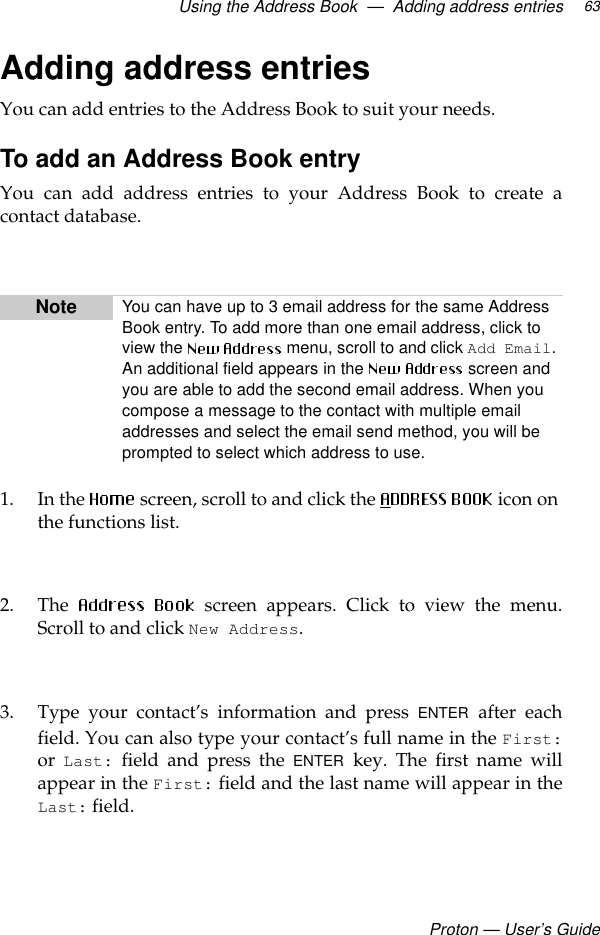 Using the Address Book  —  Adding address entriesProton — User’s Guide63Adding address entriesYou can add entries to the Address Book to suit your needs. To add an Address Book entryYou can add address entries to your Address Book to create acontact database.1. In the  screen, scroll to and click the   icon on the functions list. 2. The   screen appears. Click to view the menu.Scroll to and click New Address. 3. Type your contact’s information and press ENTER after eachfield. You can also type your contact’s full name in the First:or Last: field and press the ENTER key. The first name willappear in the First: field and the last name will appear in theLast: field.Note You can have up to 3 email address for the same Address Book entry. To add more than one email address, click to view the   menu, scroll to and click Add Email. An additional field appears in the   screen and you are able to add the second email address. When you compose a message to the contact with multiple email addresses and select the email send method, you will be prompted to select which address to use.