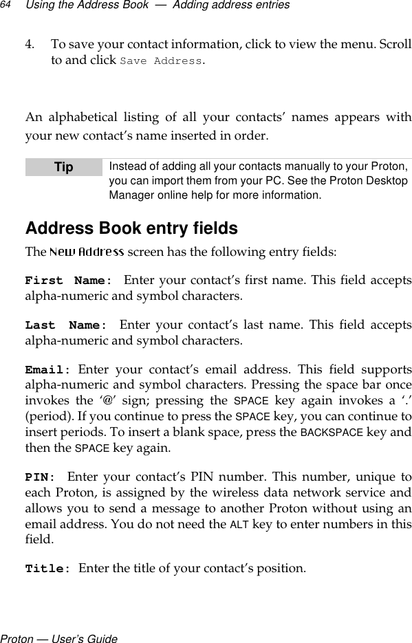 Proton — User’s GuideUsing the Address Book  —  Adding address entries644. To save your contact information, click to view the menu. Scrollto and click Save Address.  An alphabetical listing of all your contacts’ names appears withyour new contact’s name inserted in order.Address Book entry fieldsThe   screen has the following entry fields:First Name: Enter your contact’s first name. This field acceptsalpha-numeric and symbol characters.Last Name: Enter your contact’s last name. This field acceptsalpha-numeric and symbol characters.Email: Enter your contact’s email address. This field supportsalpha-numeric and symbol characters. Pressing the space bar onceinvokes the ‘@’ sign; pressing the SPACE key again invokes a ‘.’(period). If you continue to press the SPACE key, you can continue toinsert periods. To insert a blank space, press the BACKSPACE key andthen the SPACE key again.PIN: Enter your contact’s PIN number. This number, unique toeach Proton, is assigned by the wireless data network service andallows you to send a message to another Proton without using anemail address. You do not need the ALT key to enter numbers in thisfield.Title: Enter the title of your contact’s position.Tip Instead of adding all your contacts manually to your Proton, you can import them from your PC. See the Proton Desktop Manager online help for more information.