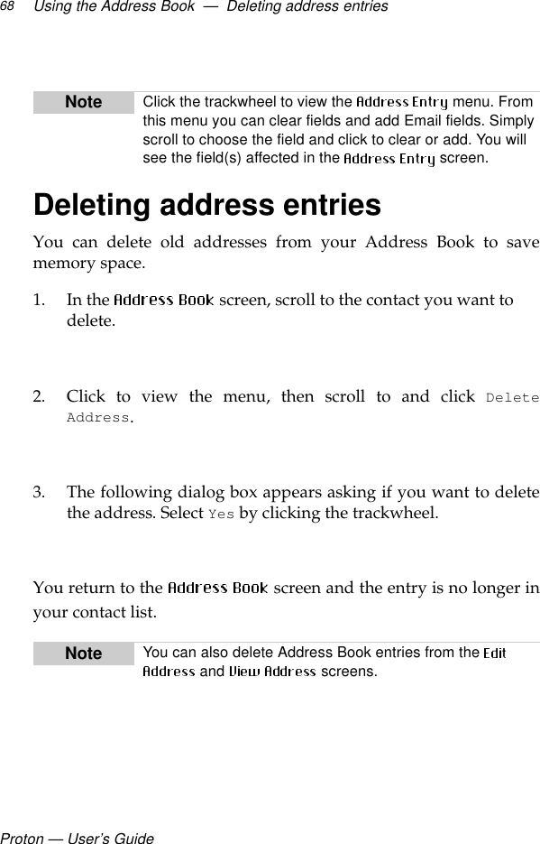 Proton — User’s GuideUsing the Address Book  —  Deleting address entries68Deleting address entriesYou can delete old addresses from your Address Book to savememory space.1. In the   screen, scroll to the contact you want to delete.2. Click to view the menu, then scroll to and click DeleteAddress.3. The following dialog box appears asking if you want to deletethe address. Select Yes by clicking the trackwheel.  You return to the   screen and the entry is no longer inyour contact list.Note Click the trackwheel to view the   menu. From this menu you can clear fields and add Email fields. Simply scroll to choose the field and click to clear or add. You will see the field(s) affected in the   screen.Note You can also delete Address Book entries from the  and   screens.