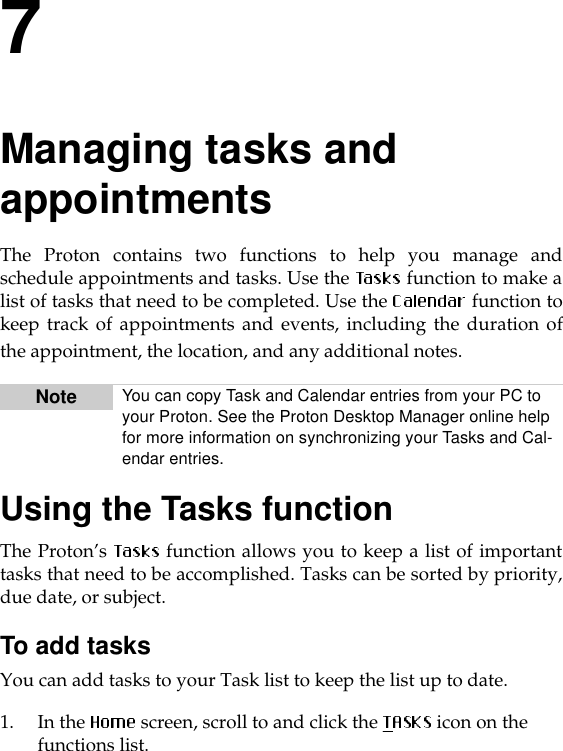 7Managing tasks and appointmentsThe Proton contains two functions to help you manage andschedule appointments and tasks. Use the   function to make alist of tasks that need to be completed. Use the   function tokeep track of appointments and events, including the duration ofthe appointment, the location, and any additional notes. Using the Tasks functionThe Proton’s   function allows you to keep a list of importanttasks that need to be accomplished. Tasks can be sorted by priority,due date, or subject. To add tasksYou can add tasks to your Task list to keep the list up to date.1. In the  screen, scroll to and click the   icon on the functions list.Note You can copy Task and Calendar entries from your PC to your Proton. See the Proton Desktop Manager online help for more information on synchronizing your Tasks and Cal-endar entries.