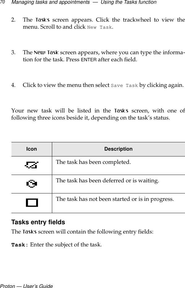 Proton — User’s GuideManaging tasks and appointments  —  Using the Tasks function702. The  screen appears. Click the trackwheel to view themenu. Scroll to and click New Task. 3. The   screen appears, where you can type the informa-tion for the task. Press ENTER after each field.4. Click to view the menu then select Save Task by clicking again. Your new task will be listed in the  screen, with one offollowing three icons beside it, depending on the task’s status. Tasks entry fieldsThe  screen will contain the following entry fields:Task: Enter the subject of the task.Icon DescriptionThe task has been completed.The task has been deferred or is waiting.The task has not been started or is in progress.