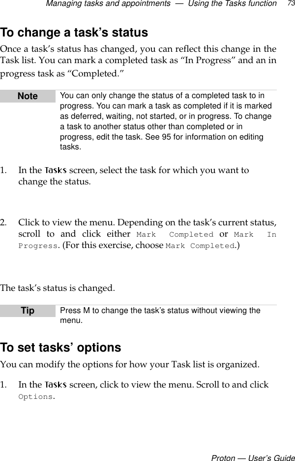 Managing tasks and appointments  —  Using the Tasks functionProton — User’s Guide73To change a task’s statusOnce a task’s status has changed, you can reflect this change in theTask list. You can mark a completed task as “In Progress” and an inprogress task as “Completed.”1. In the  screen, select the task for which you want to change the status. 2. Click to view the menu. Depending on the task’s current status,scroll to and click either Mark Completed or Mark InProgress. (For this exercise, choose Mark Completed.)The task’s status is changed.To set tasks’ optionsYou can modify the options for how your Task list is organized. 1. In the   screen, click to view the menu. Scroll to and click Options.Note You can only change the status of a completed task to in progress. You can mark a task as completed if it is marked as deferred, waiting, not started, or in progress. To change a task to another status other than completed or in progress, edit the task. See 95 for information on editing tasks.Tip Press M to change the task’s status without viewing the menu.