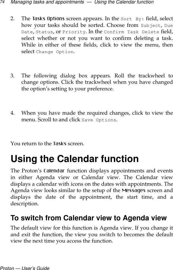 Proton — User’s GuideManaging tasks and appointments  —  Using the Calendar function742. The   screen appears. In the Sort By: field, selecthow your tasks should be sorted. Choose from Subject, DueDate, Status, or Priority. In the Confirm Task Delete field,select whether or not you want to confirm deleting a task.While in either of these fields, click to view the menu, thenselect Change Option.3. The following dialog box appears. Roll the trackwheel tochange options. Click the trackwheel when you have changedthe option’s setting to your preference.4. When you have made the required changes, click to view themenu. Scroll to and click Save Options. You return to the   screen.Using the Calendar functionThe Proton’s   function displays appointments and eventsin either Agenda view or Calendar view. The Calendar viewdisplays a calendar with icons on the dates with appointments. TheAgenda view looks similar to the setup of the   screen anddisplays the date of the appointment, the start time, and adescription.To switch from Calendar view to Agenda viewThe default view for this function is Agenda view. If you change itand exit the function, the view you switch to becomes the defaultview the next time you access the function. 
