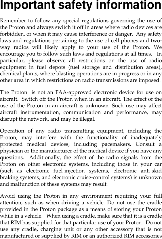 Important safety informationRemember to follow any special regulations governing the use ofthe Proton and always switch it off in areas where radio devices areforbidden, or when it may cause interference or danger.  Any safetylaws and regulations pertaining to the use of cell phones and two-way radios will likely apply to your use of the Proton. Weencourage you to follow such laws and regulations at all times.   Inparticular, please observe all restrictions on the use of radioequipment in fuel depots (fuel storage and distribution areas),chemical plants, where blasting operations are in progress or in anyother area in which restrictions on radio transmissions are imposed. The Proton  is not an FAA-approved electronic device for use onaircraft.  Switch off the Proton when in an aircraft. The effect of theuse of the Proton in an aircraft is unknown. Such use may affectaircraft instrumentation, communication and performance, maydisrupt the network, and may be illegal.Operation of any radio transmitting equipment, including theProton, may interfere with the functionality of inadequatelyprotected medical devices, including pacemakers. Consult aphysician or the manufacturer of the medical device if you have anyquestions.  Additionally, the effect of the radio signals from theProton on other electronic systems, including those in your car(such as electronic fuel-injection systems, electronic anti-skidbraking systems, and electronic cruise-control systems) is unknownand malfunction of these systems may result. Avoid using the Proton in any environment requiring your fullattention, such as when driving a vehicle. Do not use the cradleprovided in the Proton package as a means of storing your Protonwhile in a vehicle.   When using a cradle, make sure that it is a cradlethat RIM has supplied for that particular use of your Proton.  Do notuse any cradle, charging unit or any other accessory that is notmanufactured or supplied by RIM or an authorized RIM accessories