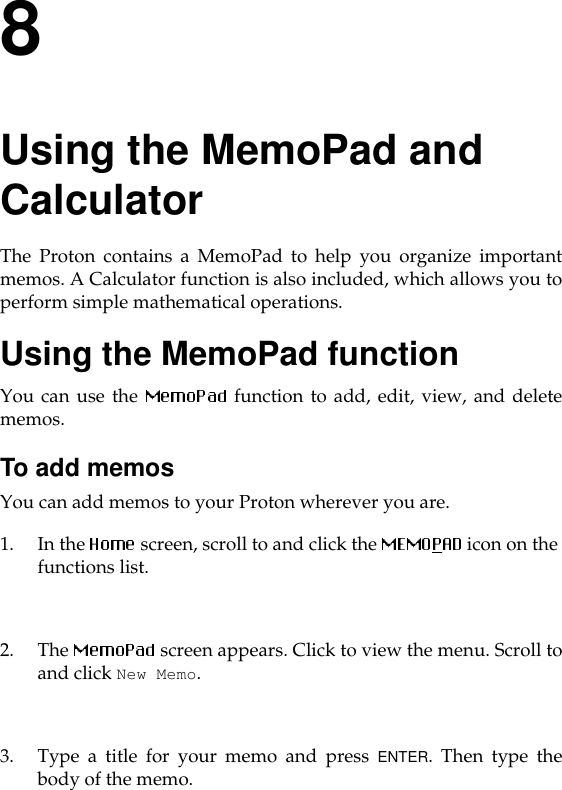 8Using the MemoPad and CalculatorThe Proton contains a MemoPad to help you organize importantmemos. A Calculator function is also included, which allows you toperform simple mathematical operations. Using the MemoPad functionYou can use the   function to add, edit, view, and deletememos.To add memosYou can add memos to your Proton wherever you are.1. In the  screen, scroll to and click the   icon on the functions list. 2. The   screen appears. Click to view the menu. Scroll toand click New Memo.3. Type a title for your memo and press ENTER. Then type thebody of the memo.
