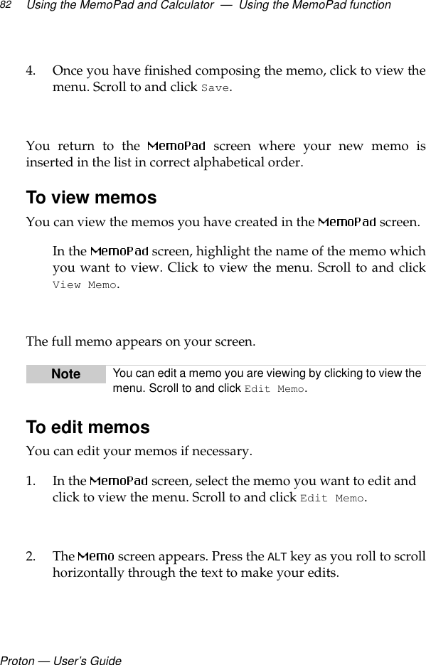 Proton — User’s GuideUsing the MemoPad and Calculator  —  Using the MemoPad function824. Once you have finished composing the memo, click to view themenu. Scroll to and click Save. You return to the   screen where your new memo isinserted in the list in correct alphabetical order.To view memosYou can view the memos you have created in the   screen.In the   screen, highlight the name of the memo whichyou want to view. Click to view the menu. Scroll to and clickView Memo.The full memo appears on your screen.To edit memosYou can edit your memos if necessary.1. In the   screen, select the memo you want to edit and click to view the menu. Scroll to and click Edit Memo.2. The  screen appears. Press the ALT key as you roll to scrollhorizontally through the text to make your edits. Note You can edit a memo you are viewing by clicking to view the menu. Scroll to and click Edit Memo.