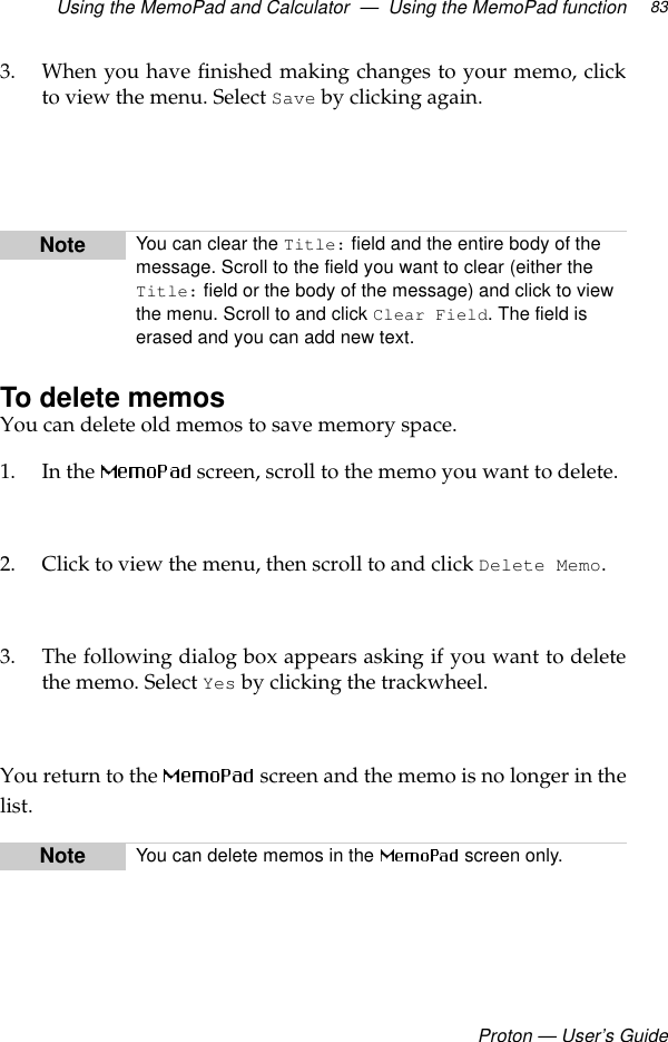 Using the MemoPad and Calculator  —  Using the MemoPad functionProton — User’s Guide833. When you have finished making changes to your memo, clickto view the menu. Select Save by clicking again.To delete memosYou can delete old memos to save memory space.1. In the   screen, scroll to the memo you want to delete.2. Click to view the menu, then scroll to and click Delete Memo.3. The following dialog box appears asking if you want to deletethe memo. Select Yes by clicking the trackwheel. You return to the   screen and the memo is no longer in thelist.Note You can clear the Title: field and the entire body of the message. Scroll to the field you want to clear (either the Title: field or the body of the message) and click to view the menu. Scroll to and click Clear Field. The field is erased and you can add new text.Note You can delete memos in the   screen only.