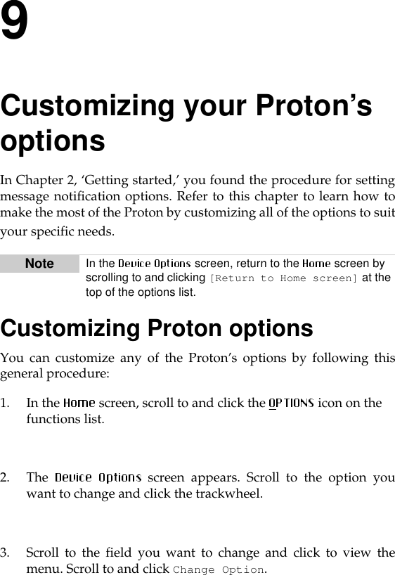 9Customizing your Proton’s optionsIn Chapter 2, ‘Getting started,’ you found the procedure for settingmessage notification options. Refer to this chapter to learn how tomake the most of the Proton by customizing all of the options to suityour specific needs.Customizing Proton optionsYou can customize any of the Proton’s options by following thisgeneral procedure: 1. In the  screen, scroll to and click the  icon on the functions list.2. The   screen appears. Scroll to the option youwant to change and click the trackwheel. 3. Scroll to the field you want to change and click to view themenu. Scroll to and click Change Option.Note In the   screen, return to the   screen by scrolling to and clicking [Return to Home screen] at the top of the options list.