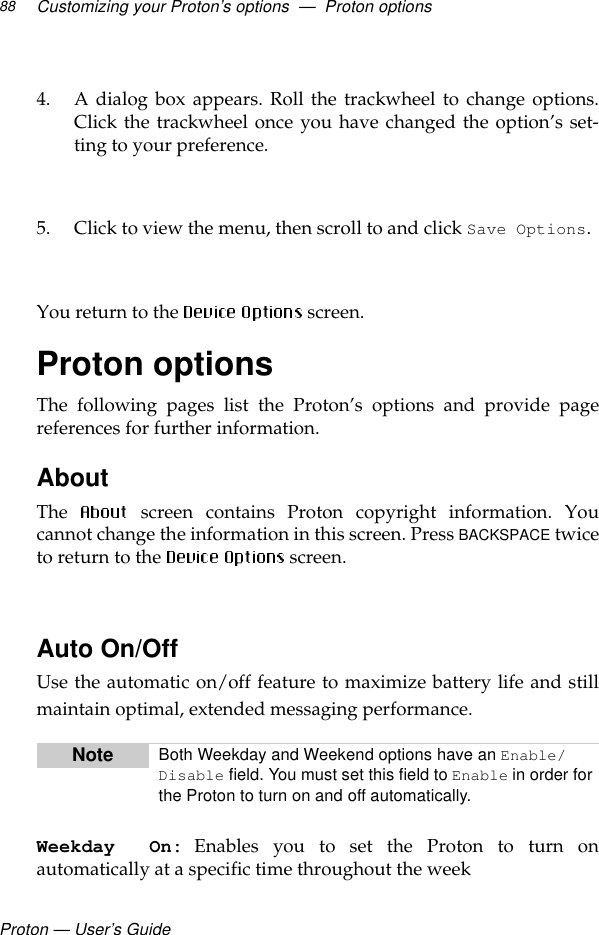 Proton — User’s GuideCustomizing your Proton’s options  —  Proton options884. A dialog box appears. Roll the trackwheel to change options.Click the trackwheel once you have changed the option’s set-ting to your preference. 5. Click to view the menu, then scroll to and click Save Options.  You return to the  screen.Proton optionsThe following pages list the Proton’s options and provide pagereferences for further information.AboutThe   screen contains Proton copyright information. Youcannot change the information in this screen. Press BACKSPACE twiceto return to the   screen.Auto On/OffUse the automatic on/off feature to maximize battery life and stillmaintain optimal, extended messaging performance. Weekday On: Enables you to set the Proton to turn onautomatically at a specific time throughout the weekNote Both Weekday and Weekend options have an Enable/Disable field. You must set this field to Enable in order for the Proton to turn on and off automatically.