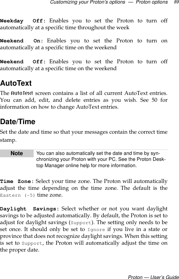 Customizing your Proton’s options  —  Proton optionsProton — User’s Guide89Weekday Off: Enables you to set the Proton to turn offautomatically at a specific time throughout the weekWeekend On:Enables you to set the Proton to turn onautomatically at a specific time on the weekendWeekend Off: Enables you to set the Proton to turn offautomatically at a specific time on the weekendAutoTextThe  screen contains a list of all current AutoText entries.You can add, edit, and delete entries as you wish. See 50 forinformation on how to change AutoText entries.Date/TimeSet the date and time so that your messages contain the correct timestamp.Time Zone: Select your time zone. The Proton will automaticallyadjust the time depending on the time zone. The default is theEastern (-5) time zone.Daylight Savings: Select whether or not you want daylightsavings to be adjusted automatically. By default, the Proton is set toadjust for daylight savings (Support). The setting only needs to beset once. It should only be set to Ignore if you live in a state orprovince that does not recognize daylight savings. When this settingis set to Support, the Proton will automatically adjust the time onthe proper date.Note You can also automatically set the date and time by syn-chronizing your Proton with your PC. See the Proton Desk-top Manager online help for more information.