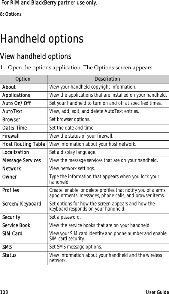 8: Options108 User Guide For RIM and BlackBerry partner use only.Handheld optionsView handheld options1. Open the options application. The Options screen appears.Option DescriptionAbout View your handheld copyright information.Applications View the applications that are installed on your handheld.Auto On/Off Set your handheld to turn on and off at specified times.AutoText View, add, edit, and delete AutoText entries.Browser Set browser options.Date/Time Set the date and time.Firewall View the status of your firewall. Host Routing Table View information about your host network.Localization Set a display language.Message Services View the message services that are on your handheld.Network View network settings.Owner Type the information that appears when you lock your handheld.Profiles Create, enable, or delete profiles that notify you of alarms, appointments, messages, phone calls, and browser items.Screen/Keyboard Set options for how the screen appears and how the keyboard responds on your handheld.Security Set a password.Service Book View the service books that are on your handheld.SIM Card View your SIM card identity and phone number and enable SIM card security.SMS Set SMS message options.Status View information about your handheld and the wireless network.